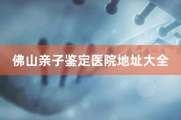 佛山亲子鉴定医院地址大全